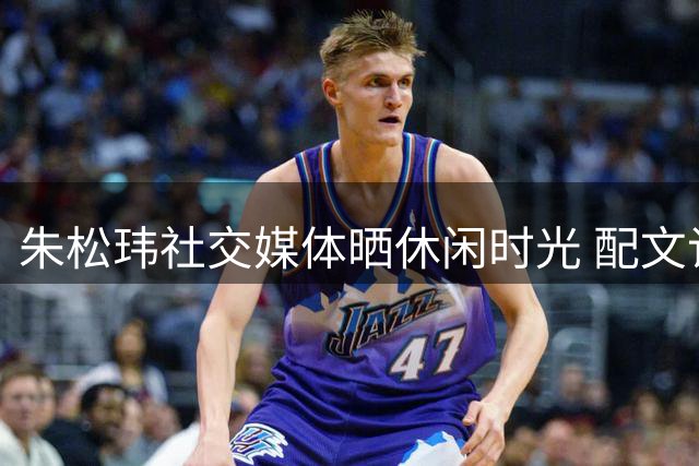 朱松玮社交媒体晒休闲时光 配文记录惬意午后